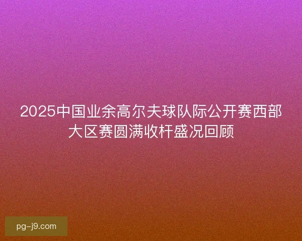 2025中国业余高尔夫球队际公开赛西部大区赛圆满收杆盛况回顾