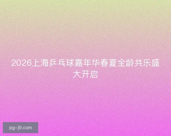 2026上海乒乓球嘉年华春夏全龄共乐盛大开启