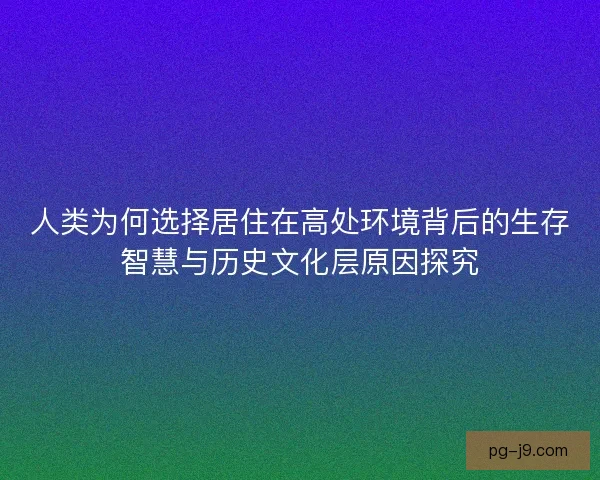 人类为何选择居住在高处环境背后的生存智慧与历史文化层原因探究